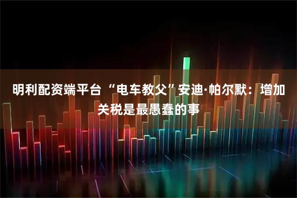 明利配资端平台 “电车教父”安迪·帕尔默：增加关税是最愚蠢的事