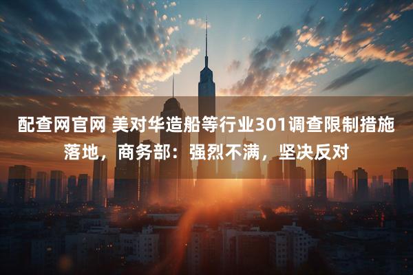 配查网官网 美对华造船等行业301调查限制措施落地，商务部：强烈不满，坚决反对