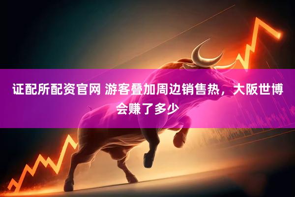 证配所配资官网 游客叠加周边销售热，大阪世博会赚了多少