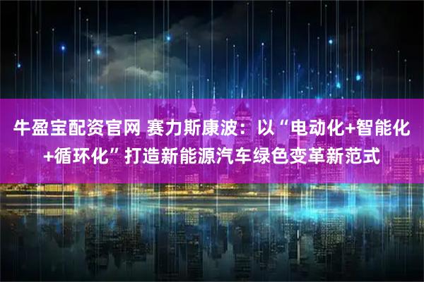 牛盈宝配资官网 赛力斯康波：以“电动化+智能化+循环化”打造新能源汽车绿色变革新范式