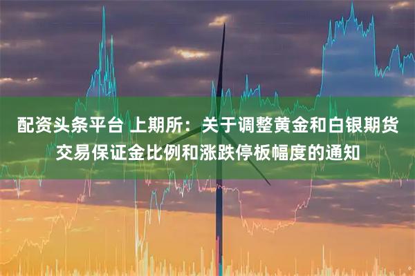 配资头条平台 上期所：关于调整黄金和白银期货交易保证金比例和涨跌停板幅度的通知