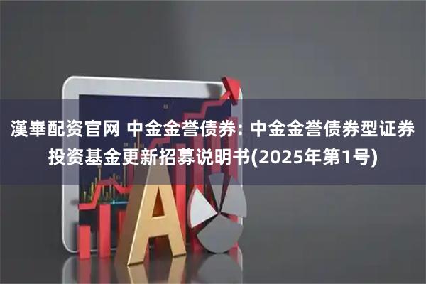 漢崋配资官网 中金金誉债券: 中金金誉债券型证券投资基金更新招募说明书(2025年第1号)