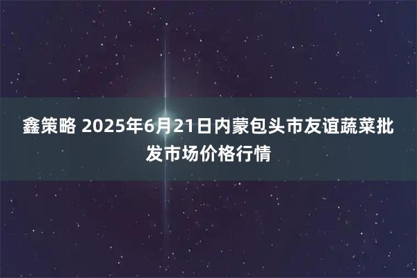 鑫策略 2025年6月21日内蒙包头市友谊蔬菜批发市场价格行情