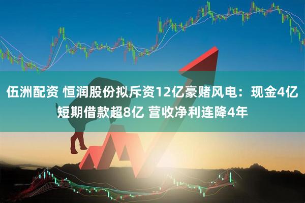 伍洲配资 恒润股份拟斥资12亿豪赌风电：现金4亿短期借款超8亿 营收净利连降4年