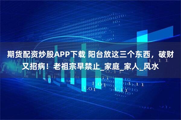 期货配资炒股APP下载 阳台放这三个东西,破财又招病!老祖宗早禁止_家庭_家人_风水