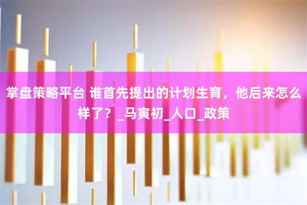掌盘策略平台 谁首先提出的计划生育,他后来怎么样了?_马寅初_人口_政策