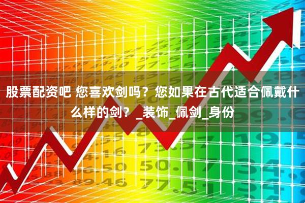 股票配资吧 您喜欢剑吗?您如果在古代适合佩戴什么样的剑?_装饰_佩剑_身份