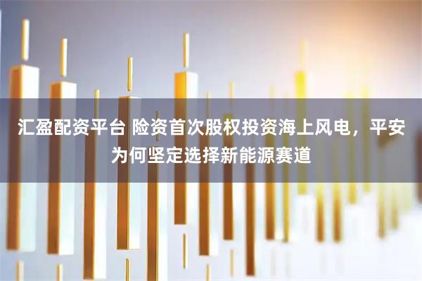 汇盈配资平台 险资首次股权投资海上风电，平安为何坚定选择新能源赛道