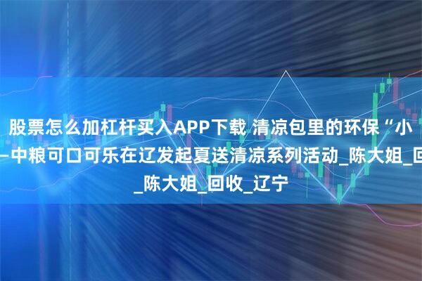 股票怎么加杠杆买入APP下载 清凉包里的环保“小确幸” ——中粮可口可乐在辽发起夏送清凉系列活动_陈大姐_回收_辽宁