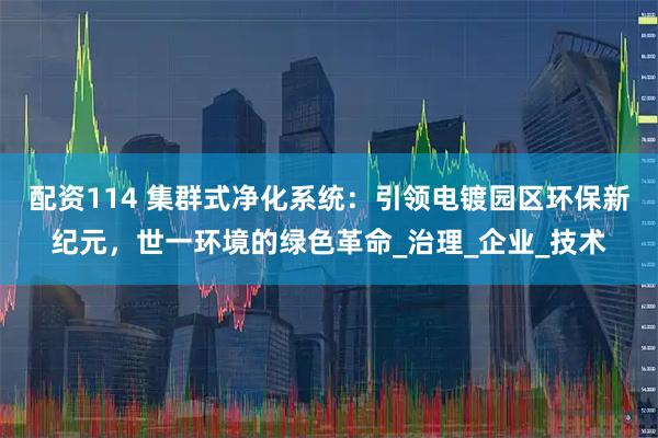 配资114 集群式净化系统：引领电镀园区环保新纪元，世一环境的绿色革命_治理_企业_技术