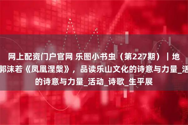 网上配资门户官网 乐图小书虫（第227期）｜地方文化系列：从郭沫若《凤凰涅槃》，品读乐山文化的诗意与力量_活动_诗歌_生平展