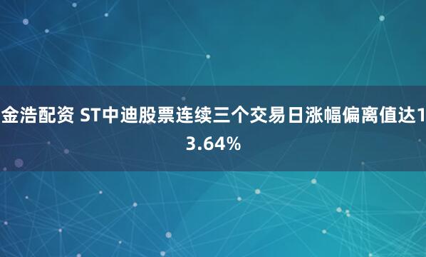 金浩配资 ST中迪股票连续三个交易日涨幅偏离值达13.64%