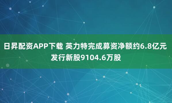 日昇配资APP下载 英力特完成募资净额约6.8亿元 发行新股9104.6万股
