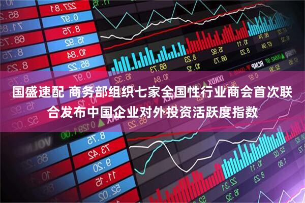 国盛速配 商务部组织七家全国性行业商会首次联合发布中国企业对外投资活跃度指数