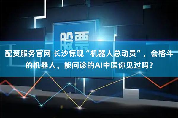 配资服务官网 长沙惊现“机器人总动员”，会格斗的机器人、能问诊的AI中医你见过吗？