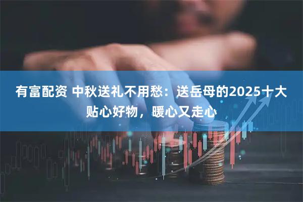 有富配资 中秋送礼不用愁：送岳母的2025十大贴心好物，暖心又走心