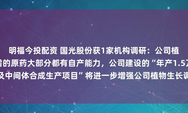 明福今投配资 国光股份获1家机构调研：公司植物生长调节剂制剂所需的原药大部分都有自产能力，公司建设的“年产1.5万吨原药及中间体合成生产项目”将进一步增强公司植物生长调节剂原药自产能力（附调研问答）
