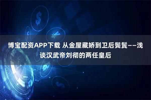 博宝配资APP下载 从金屋藏娇到卫后鬓鬒——浅谈汉武帝刘彻的两任皇后