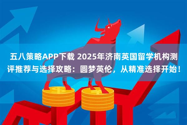 五八策略APP下载 2025年济南英国留学机构测评推荐与选择攻略：圆梦英伦，从精准选择开始！