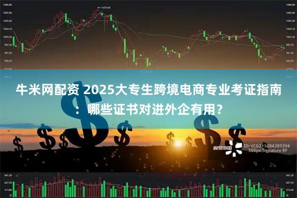 牛米网配资 2025大专生跨境电商专业考证指南：哪些证书对进外企有用？