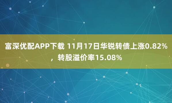 富深优配APP下载 11月17日华锐转债上涨0.82%，转股溢价率15.08%
