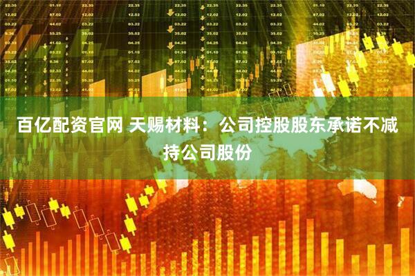 百亿配资官网 天赐材料：公司控股股东承诺不减持公司股份