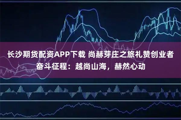 长沙期货配资APP下载 尚赫芽庄之旅礼赞创业者奋斗征程：越尚山海，赫然心动