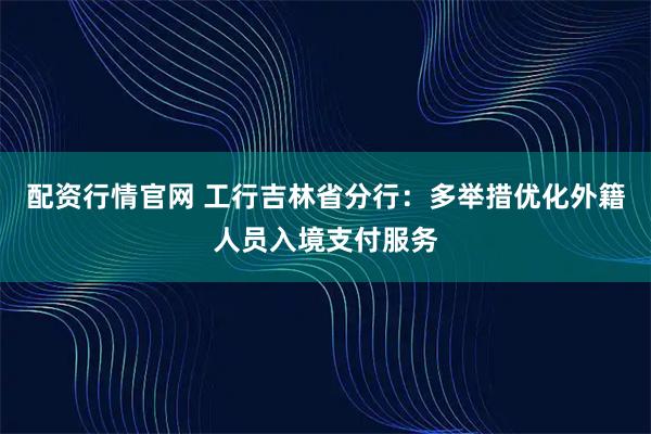 配资行情官网 工行吉林省分行：多举措优化外籍人员入境支付服务
