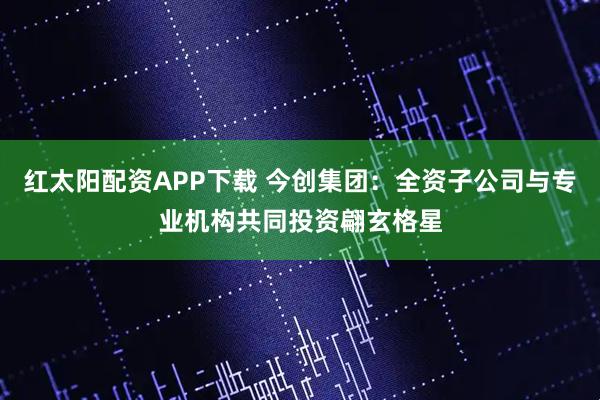 红太阳配资APP下载 今创集团：全资子公司与专业机构共同投资翩玄格星