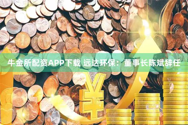 牛金所配资APP下载 远达环保：董事长陈斌辞任