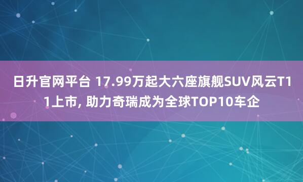 日升官网平台 17.99万起大六座旗舰SUV风云T11上市, 助力奇瑞成为全球TOP10车企