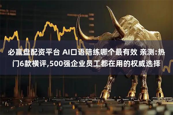必赢盘配资平台 AI口语陪练哪个最有效 亲测:热门6款横评,500强企业员工都在用的权威选择