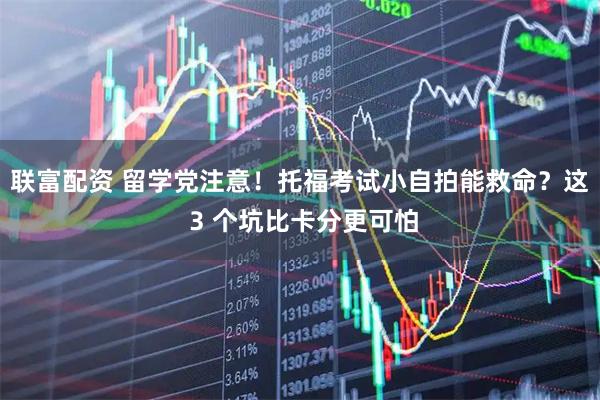 联富配资 留学党注意！托福考试小自拍能救命？这 3 个坑比卡分更可怕