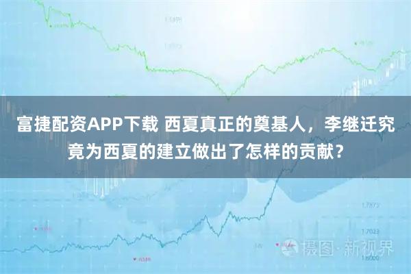 富捷配资APP下载 西夏真正的奠基人，李继迁究竟为西夏的建立做出了怎样的贡献？