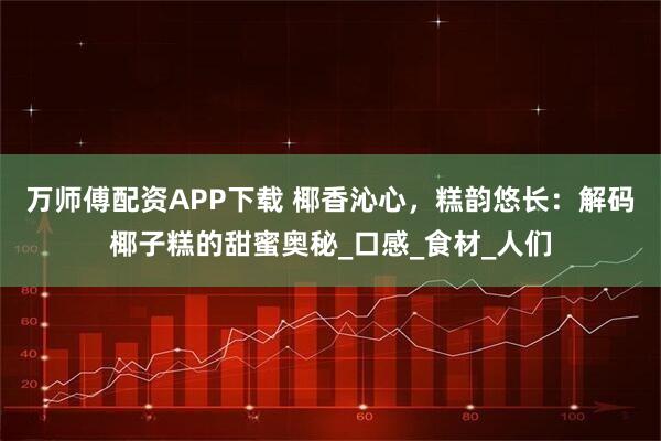 万师傅配资APP下载 椰香沁心，糕韵悠长：解码椰子糕的甜蜜奥秘_口感_食材_人们
