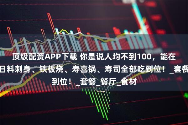 顶级配资APP下载 你是说人均不到100，能在静安洲际把日料刺身、铁板烧、寿喜锅、寿司全部吃到位！_套餐_餐厅_食材