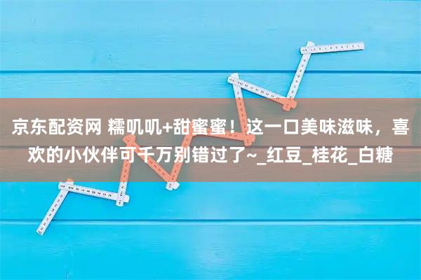 京东配资网 糯叽叽+甜蜜蜜！这一口美味滋味，喜欢的小伙伴可千万别错过了~_红豆_桂花_白糖