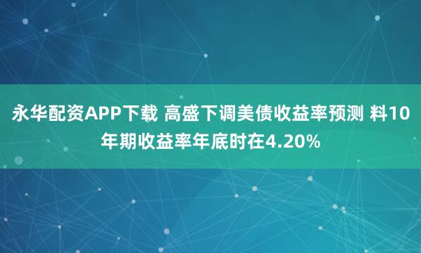 永华配资APP下载 高盛下调美债收益率预测 料10年期收益率年底时在4.20%