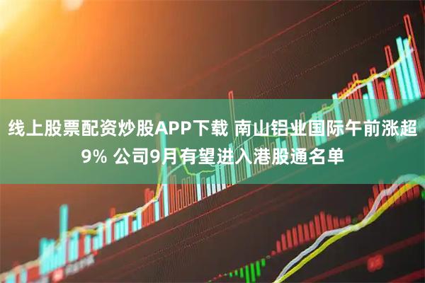 线上股票配资炒股APP下载 南山铝业国际午前涨超9% 公司9月有望进入港股通名单