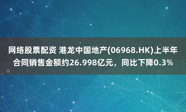 网络股票配资 港龙中国地产(06968.HK)上半年合同销售金额约26.998亿元，同比下降0.3%
