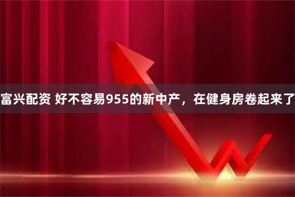 富兴配资 好不容易955的新中产，在健身房卷起来了
