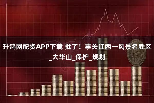 升鸿网配资APP下载 批了！事关江西一风景名胜区_大华山_保护_规划