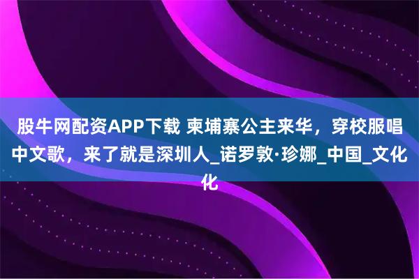 股牛网配资APP下载 柬埔寨公主来华，穿校服唱中文歌，来了就是深圳人_诺罗敦·珍娜_中国_文化