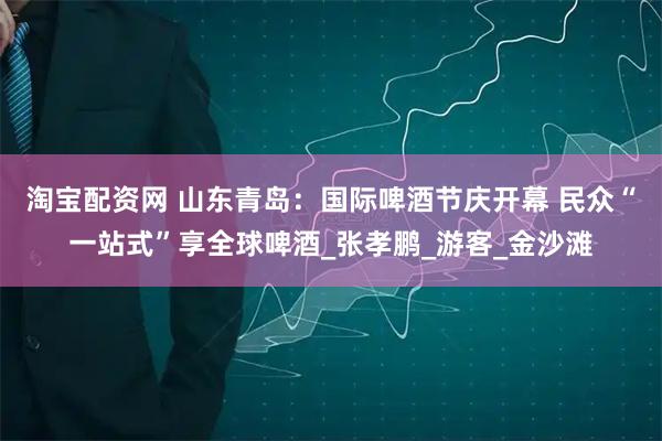 淘宝配资网 山东青岛：国际啤酒节庆开幕 民众“一站式”享全球啤酒_张孝鹏_游客_金沙滩