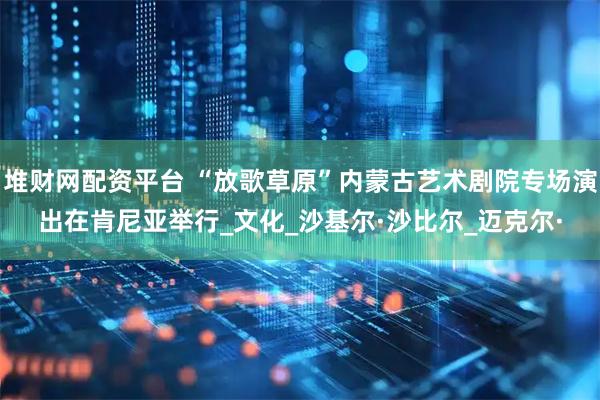 堆财网配资平台 “放歌草原”内蒙古艺术剧院专场演出在肯尼亚举行_文化_沙基尔·沙比尔_迈克尔·