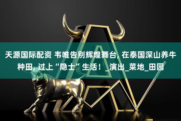 天源国际配资 韦唯告别辉煌舞台, 在泰国深山养牛种田, 过上“隐士”生活！_演出_菜地_田园