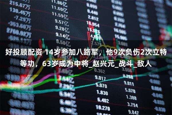 好投顾配资 14岁参加八路军，他9次负伤2次立特等功，63岁成为中将_赵兴元_战斗_敌人