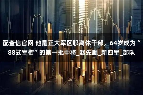 配查信官网 他是正大军区职离休干部，64岁成为“88式军衔”的第一批中将_赵先顺_新四军_部队