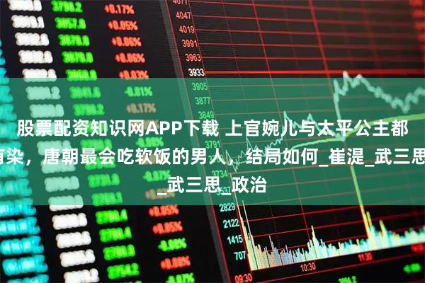 股票配资知识网APP下载 上官婉儿与太平公主都与他有染，唐朝最会吃软饭的男人，结局如何_崔湜_武三思_政治