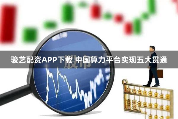 骏艺配资APP下载 中国算力平台实现五大贯通